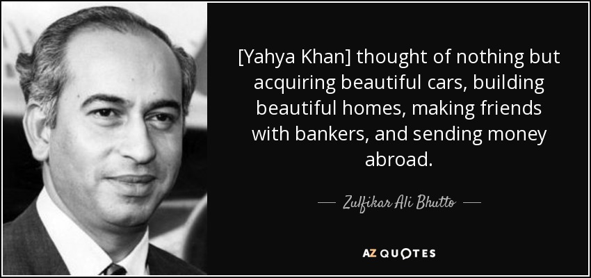 [Yahya Khan] thought of nothing but acquiring beautiful cars, building beautiful homes, making friends with bankers, and sending money abroad. - Zulfikar Ali Bhutto