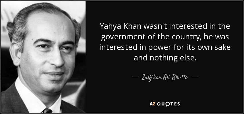 Yahya Khan wasn't interested in the government of the country, he was interested in power for its own sake and nothing else. - Zulfikar Ali Bhutto