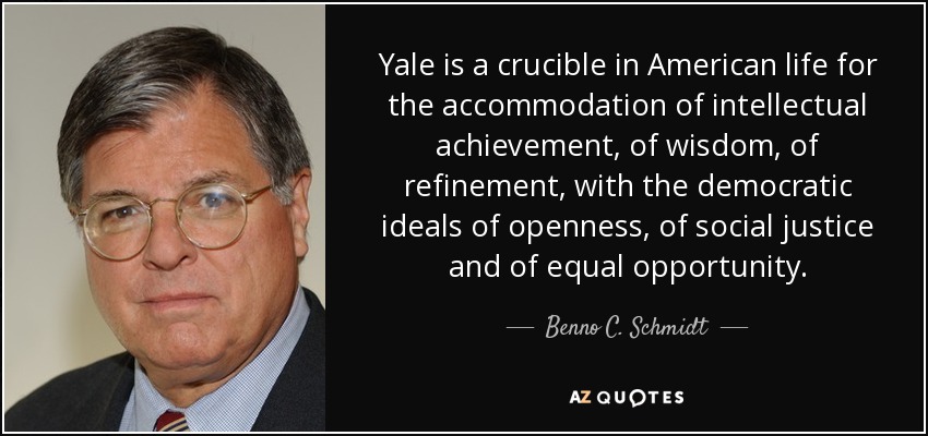 Yale is a crucible in American life for the accommodation of intellectual achievement, of wisdom, of refinement, with the democratic ideals of openness, of social justice and of equal opportunity. - Benno C. Schmidt, Jr.