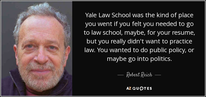 Yale Law School was the kind of place you went if you felt you needed to go to law school, maybe, for your resume, but you really didn't want to practice law. You wanted to do public policy, or maybe go into politics. - Robert Reich