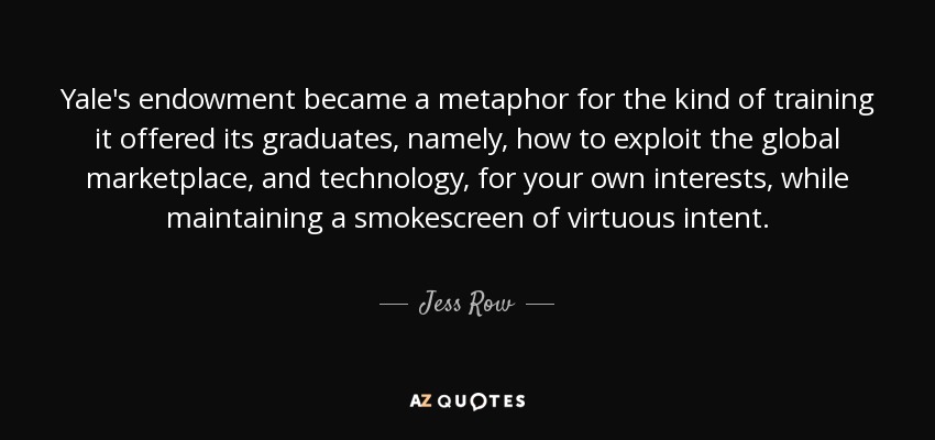 Yale's endowment became a metaphor for the kind of training it offered its graduates, namely, how to exploit the global marketplace, and technology, for your own interests, while maintaining a smokescreen of virtuous intent. - Jess Row