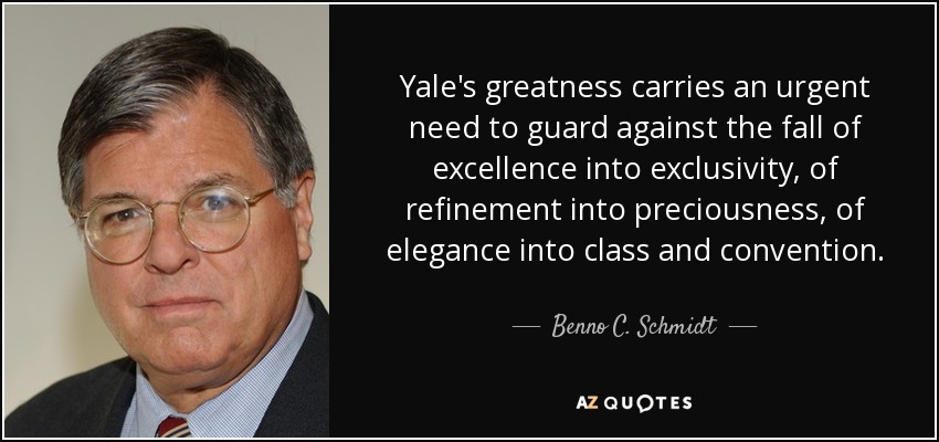 Yale's greatness carries an urgent need to guard against the fall of excellence into exclusivity, of refinement into preciousness, of elegance into class and convention. - Benno C. Schmidt, Jr.