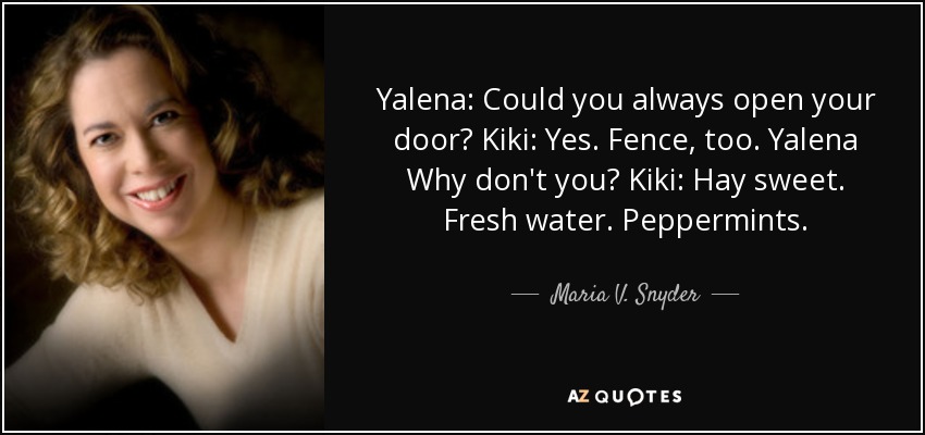 Yalena: Could you always open your door? Kiki: Yes. Fence, too. Yalena Why don't you? Kiki: Hay sweet. Fresh water. Peppermints. - Maria V. Snyder