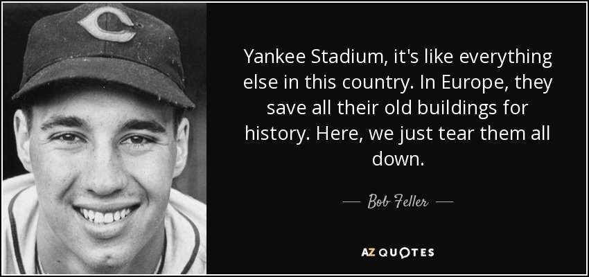 Yankee Stadium, it's like everything else in this country. In Europe, they save all their old buildings for history. Here, we just tear them all down. - Bob Feller