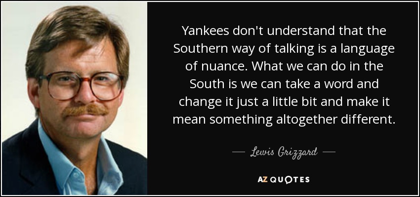 Yankees don't understand that the Southern way of talking is a language of nuance. What we can do in the South is we can take a word and change it just a little bit and make it mean something altogether different. - Lewis Grizzard