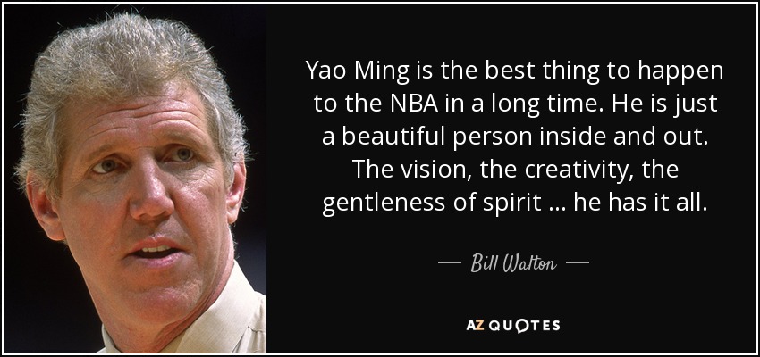 Yao Ming is the best thing to happen to the NBA in a long time. He is just a beautiful person inside and out. The vision, the creativity, the gentleness of spirit … he has it all. - Bill Walton