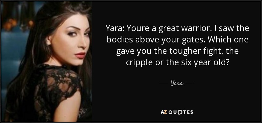 Yara: Youre a great warrior. I saw the bodies above your gates. Which one gave you the tougher fight, the cripple or the six year old? - Yara