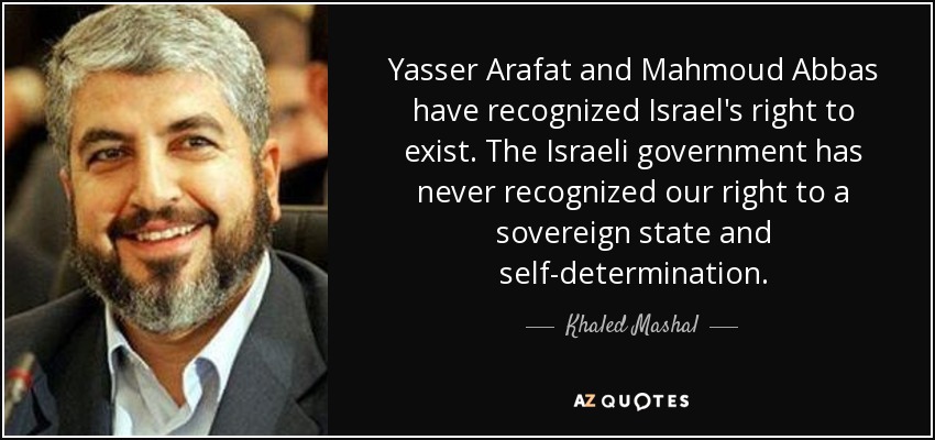 Yasser Arafat and Mahmoud Abbas have recognized Israel's right to exist. The Israeli government has never recognized our right to a sovereign state and self-determination. - Khaled Mashal