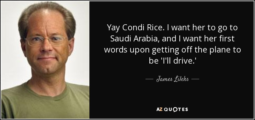 Yay Condi Rice. I want her to go to Saudi Arabia, and I want her first words upon getting off the plane to be 'I'll drive.' - James Lileks