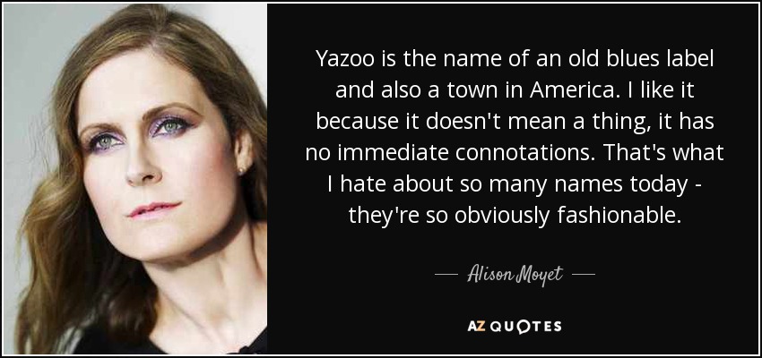 Yazoo is the name of an old blues label and also a town in America. I like it because it doesn't mean a thing, it has no immediate connotations. That's what I hate about so many names today - they're so obviously fashionable. - Alison Moyet