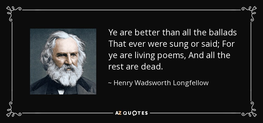 Ye are better than all the ballads That ever were sung or said; For ye are living poems, And all the rest are dead. - Henry Wadsworth Longfellow