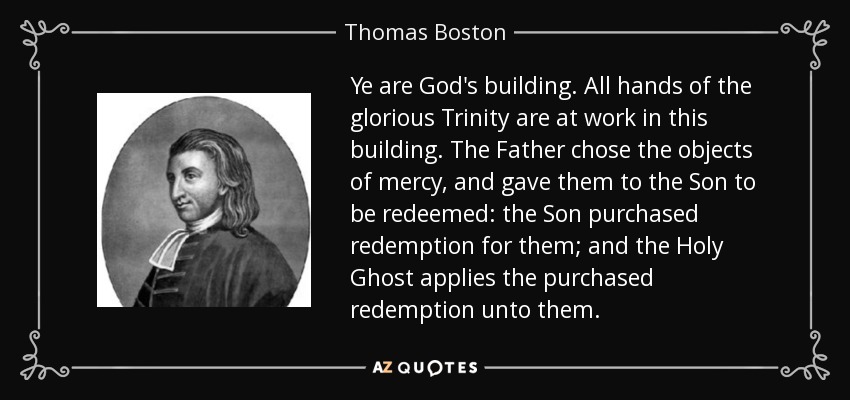Ye are God's building. All hands of the glorious Trinity are at work in this building. The Father chose the objects of mercy, and gave them to the Son to be redeemed: the Son purchased redemption for them; and the Holy Ghost applies the purchased redemption unto them. - Thomas Boston