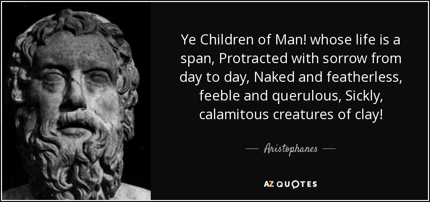 Ye Children of Man! whose life is a span, Protracted with sorrow from day to day, Naked and featherless, feeble and querulous, Sickly, calamitous creatures of clay! - Aristophanes