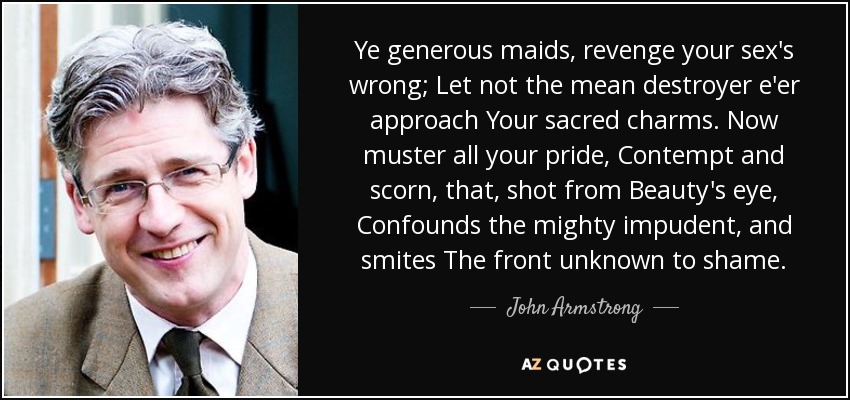 Ye generous maids, revenge your sex's wrong; Let not the mean destroyer e'er approach Your sacred charms. Now muster all your pride, Contempt and scorn, that, shot from Beauty's eye, Confounds the mighty impudent, and smites The front unknown to shame. - John Armstrong
