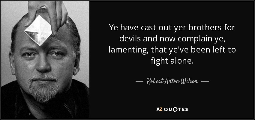 Ye have cast out yer brothers for devils and now complain ye, lamenting, that ye've been left to fight alone. - Robert Anton Wilson