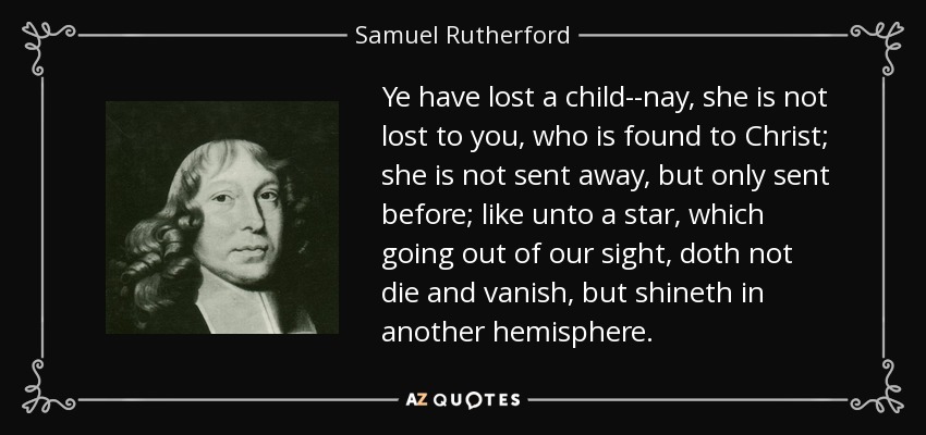 Ye have lost a child--nay, she is not lost to you, who is found to Christ; she is not sent away, but only sent before; like unto a star, which going out of our sight, doth not die and vanish, but shineth in another hemisphere. - Samuel Rutherford