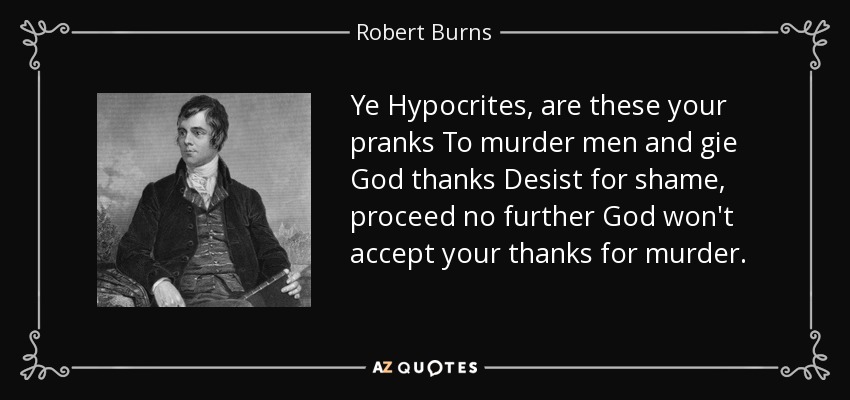 Ye Hypocrites, are these your pranks To murder men and gie God thanks Desist for shame, proceed no further God won't accept your thanks for murder. - Robert Burns