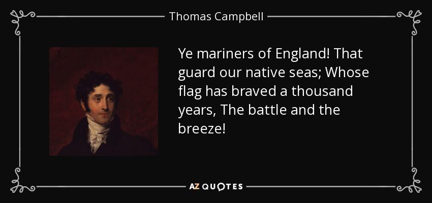 Ye mariners of England! That guard our native seas; Whose flag has braved a thousand years, The battle and the breeze! - Thomas Campbell