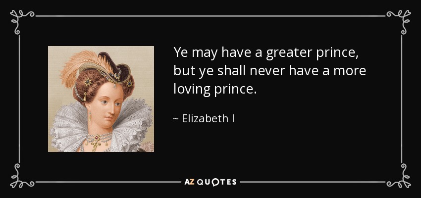 Ye may have a greater prince, but ye shall never have a more loving prince. - Elizabeth I