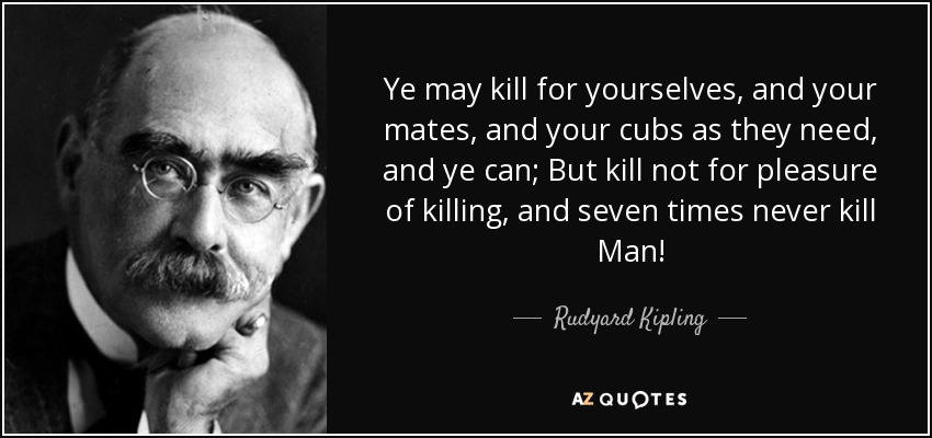 Ye may kill for yourselves, and your mates, and your cubs as they need, and ye can; But kill not for pleasure of killing, and seven times never kill Man! - Rudyard Kipling