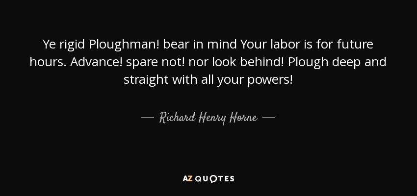 Ye rigid Ploughman! bear in mind Your labor is for future hours. Advance! spare not! nor look behind! Plough deep and straight with all your powers! - Richard Henry Horne