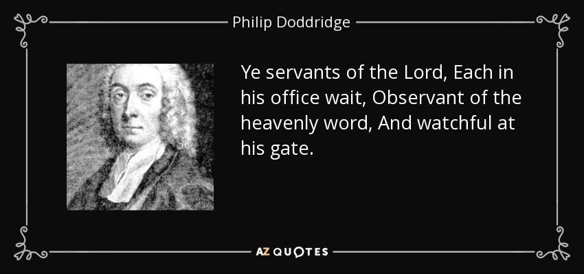 Ye servants of the Lord, Each in his office wait, Observant of the heavenly word, And watchful at his gate. - Philip Doddridge