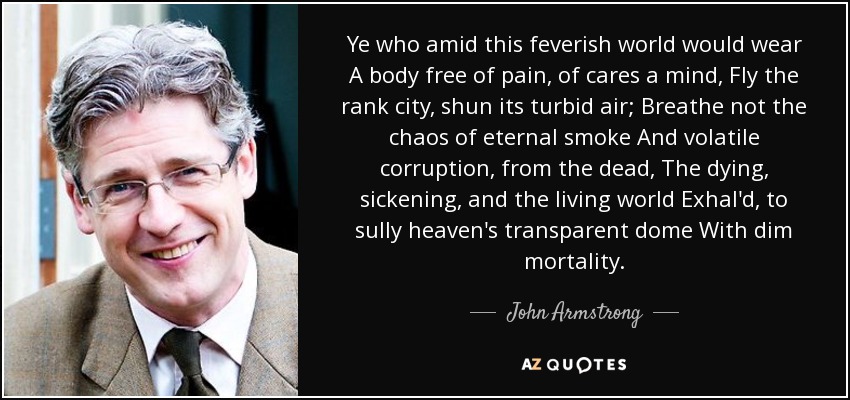 Ye who amid this feverish world would wear A body free of pain, of cares a mind, Fly the rank city, shun its turbid air; Breathe not the chaos of eternal smoke And volatile corruption, from the dead, The dying, sickening, and the living world Exhal'd, to sully heaven's transparent dome With dim mortality. - John Armstrong