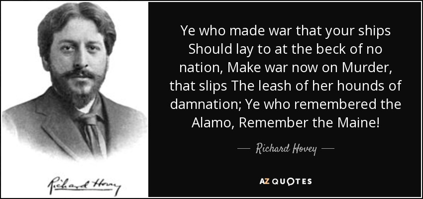 Ye who made war that your ships Should lay to at the beck of no nation, Make war now on Murder, that slips The leash of her hounds of damnation; Ye who remembered the Alamo, Remember the Maine! - Richard Hovey