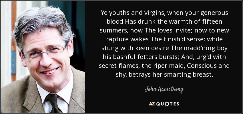 Ye youths and virgins, when your generous blood Has drunk the warmth of fifteen summers, now The loves invite; now to new rapture wakes The finish'd sense: while stung with keen desire The madd'ning boy his bashful fetters bursts; And, urg'd with secret flames, the riper maid, Conscious and shy, betrays her smarting breast. - John Armstrong