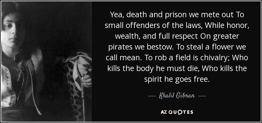 Yea, death and prison we mete out To small offenders of the laws, While honor, wealth, and full respect On greater pirates we bestow. To steal a flower we call mean. To rob a field is chivalry; Who kills the body he must die, Who kills the spirit he goes free. - Khalil Gibran