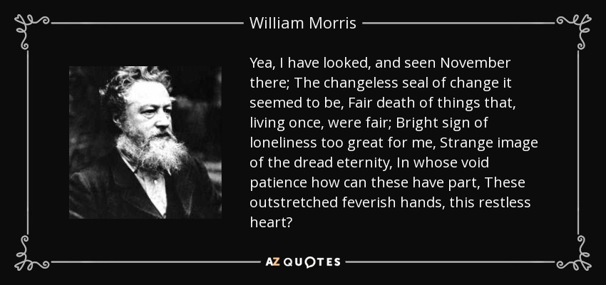 Yea, I have looked, and seen November there; The changeless seal of change it seemed to be, Fair death of things that, living once, were fair; Bright sign of loneliness too great for me, Strange image of the dread eternity, In whose void patience how can these have part, These outstretched feverish hands, this restless heart? - William Morris