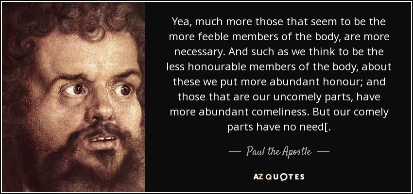 Yea, much more those that seem to be the more feeble members of the body, are more necessary. And such as we think to be the less honourable members of the body, about these we put more abundant honour; and those that are our uncomely parts, have more abundant comeliness. But our comely parts have no need[. - Paul the Apostle