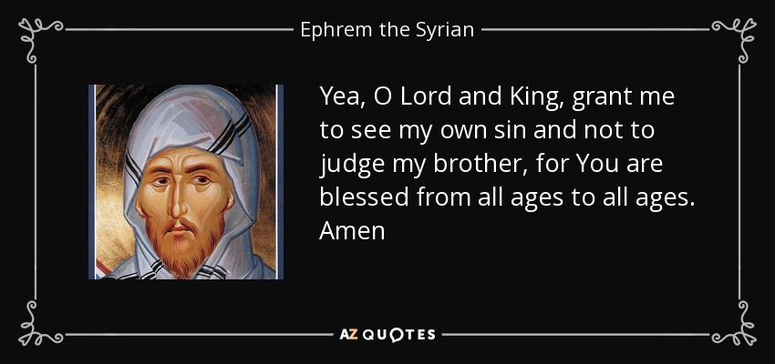 Yea, O Lord and King, grant me to see my own sin and not to judge my brother, for You are blessed from all ages to all ages. Amen - Ephrem the Syrian