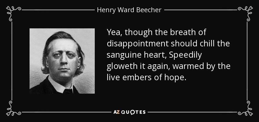 Yea, though the breath of disappointment should chill the sanguine heart, Speedily gloweth it again, warmed by the live embers of hope. - Henry Ward Beecher