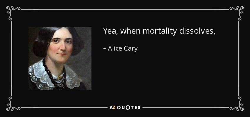 Yea, when mortality dissolves, Shall I not meet thine hour unawed? My house eternal in the heavens Is lighted by the smile of God! - Alice Cary