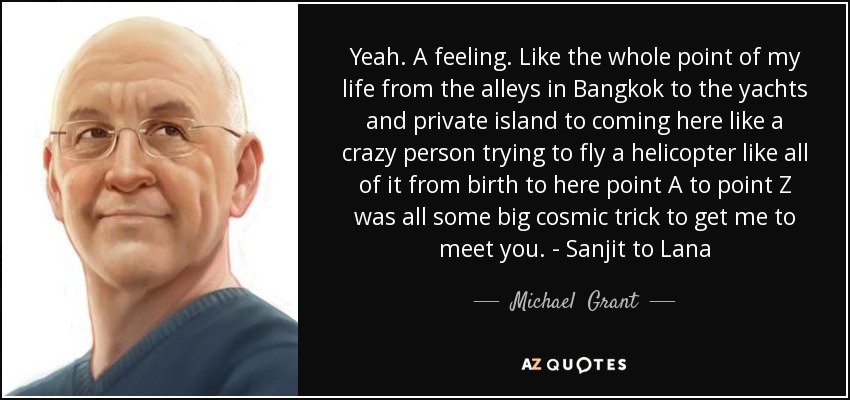 Yeah. A feeling. Like the whole point of my life from the alleys in Bangkok to the yachts and private island to coming here like a crazy person trying to fly a helicopter like all of it from birth to here point A to point Z was all some big cosmic trick to get me to meet you. - Sanjit to Lana - Michael  Grant