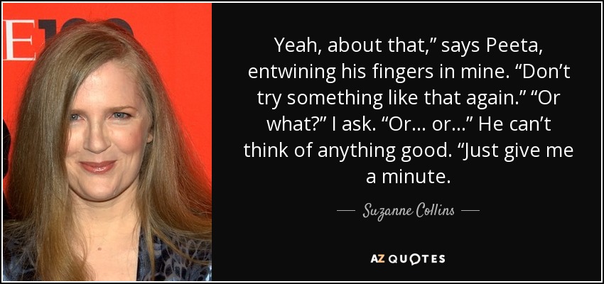 Yeah, about that,” says Peeta, entwining his fingers in mine. “Don’t try something like that again.” “Or what?” I ask. “Or . . . or . . .” He can’t think of anything good. “Just give me a minute. - Suzanne Collins