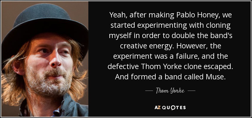 Yeah, after making Pablo Honey, we started experimenting with cloning myself in order to double the band's creative energy. However, the experiment was a failure, and the defective Thom Yorke clone escaped. And formed a band called Muse. - Thom Yorke