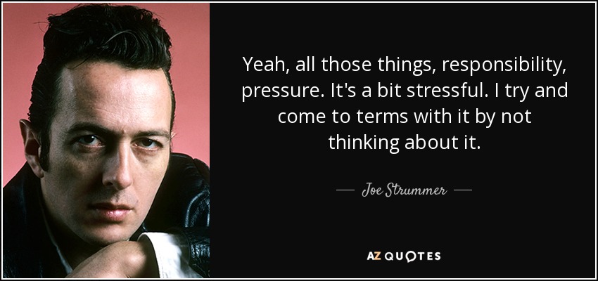 Yeah, all those things, responsibility, pressure. It's a bit stressful. I try and come to terms with it by not thinking about it. - Joe Strummer