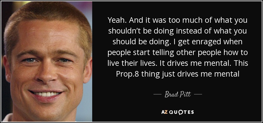Yeah. And it was too much of what you shouldn’t be doing instead of what you should be doing. I get enraged when people start telling other people how to live their lives. It drives me mental. This Prop.8 thing just drives me mental - Brad Pitt