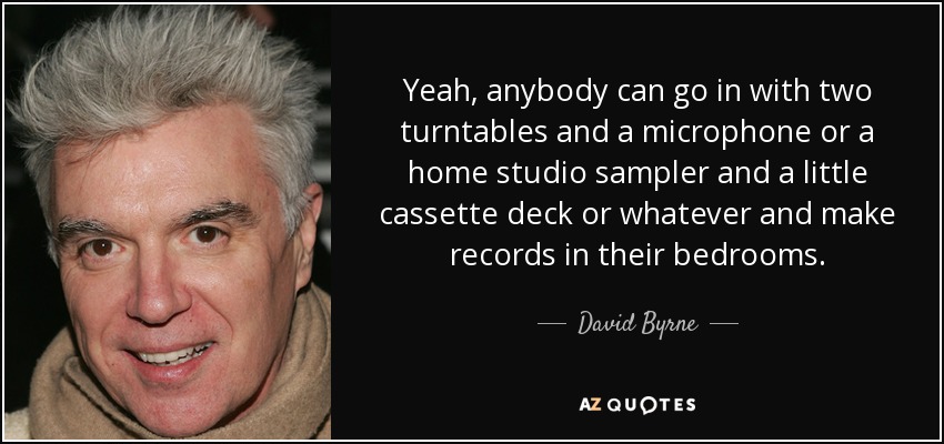 Yeah, anybody can go in with two turntables and a microphone or a home studio sampler and a little cassette deck or whatever and make records in their bedrooms. - David Byrne