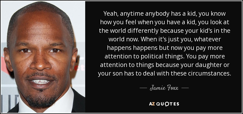 Yeah, anytime anybody has a kid, you know how you feel when you have a kid, you look at the world differently because your kid's in the world now. When it's just you, whatever happens happens but now you pay more attention to political things. You pay more attention to things because your daughter or your son has to deal with these circumstances. - Jamie Foxx