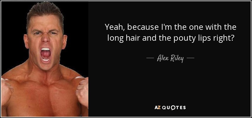 Yeah, because I'm the one with the long hair and the pouty lips right? - Alex Riley