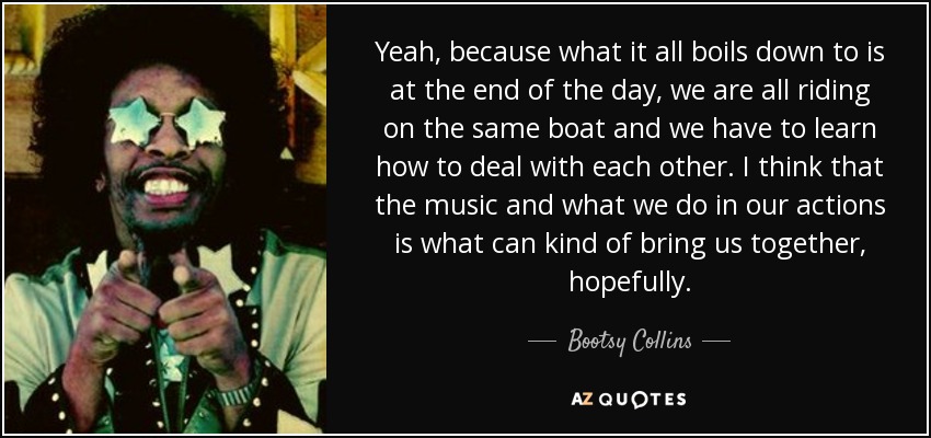 Yeah, because what it all boils down to is at the end of the day, we are all riding on the same boat and we have to learn how to deal with each other. I think that the music and what we do in our actions is what can kind of bring us together, hopefully. - Bootsy Collins