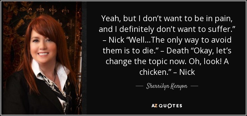 Yeah, but I don’t want to be in pain, and I definitely don’t want to suffer.” – Nick “Well…The only way to avoid them is to die.” – Death “Okay, let’s change the topic now. Oh, look! A chicken.” – Nick - Sherrilyn Kenyon