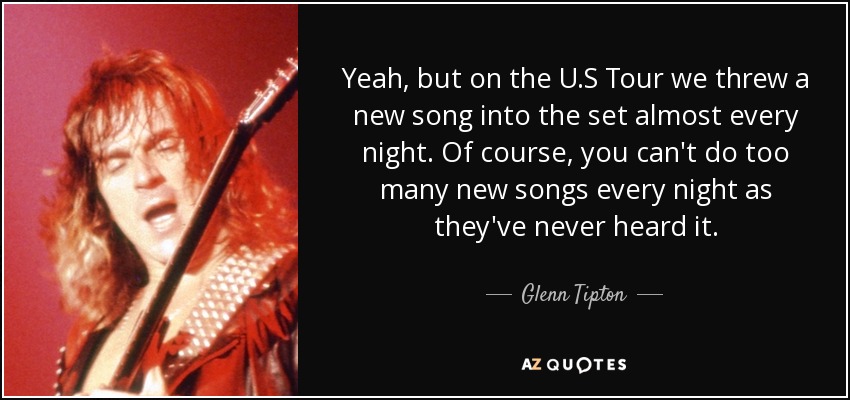 Yeah, but on the U.S Tour we threw a new song into the set almost every night. Of course, you can't do too many new songs every night as they've never heard it. - Glenn Tipton