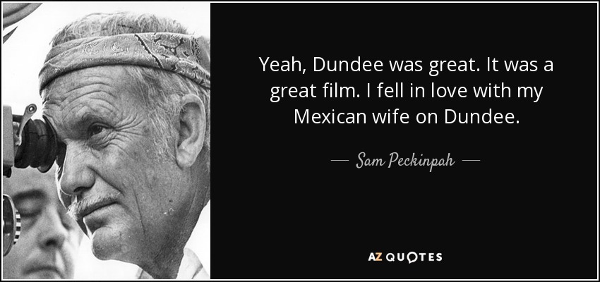 Yeah, Dundee was great. It was a great film. I fell in love with my Mexican wife on Dundee. - Sam Peckinpah