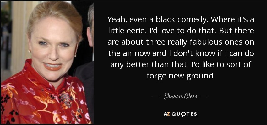 Yeah, even a black comedy. Where it's a little eerie. I'd love to do that. But there are about three really fabulous ones on the air now and I don't know if I can do any better than that. I'd like to sort of forge new ground. - Sharon Gless