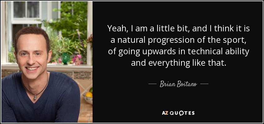 Yeah, I am a little bit, and I think it is a natural progression of the sport, of going upwards in technical ability and everything like that. - Brian Boitano