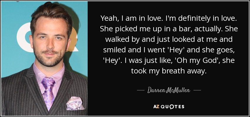 Yeah, I am in love. I'm definitely in love. She picked me up in a bar, actually. She walked by and just looked at me and smiled and I went 'Hey' and she goes, 'Hey'. I was just like, 'Oh my God', she took my breath away. - Darren McMullen